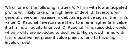 Which one of the following is true? A. A firm with low anticipated profits will likely take on a high level of debt. B. Investors will generally view an increase in debt as a positive sign of the firm's value. C. Rational investors are likely to infer a higher firm value if a firm is all-equity financed. D. Rational firms raise debt levels when profits are expected to decline. E. High-growth firms with future positive net present value projects tend to have high levels of debt.