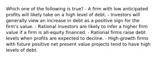 Which one of the following is true? - A firm with low anticipated profits will likely take on a high level of debt. - Investors will generally view an increase in debt as a positive sign for the firm's value. - Rational investors are likely to infer a higher firm value if a firm is all-equity financed. - Rational firms raise debt levels when profits are expected to decline. - High-growth firms with future positive net present value projects tend to have high levels of debt.