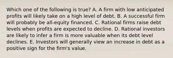 Which one of the following is true? A. A firm with low anticipated profits will likely take on a high level of debt. B. A successful firm will probably be all-equity financed. C. Rational firms raise debt levels when profits are expected to decline. D. Rational investors are likely to infer a firm is more valuable when its debt level declines. E. Investors will generally view an increase in debt as a positive sign for the firm's value.