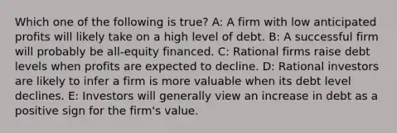 Which one of the following is true? A: A firm with low anticipated profits will likely take on a high level of debt. B: A successful firm will probably be all-equity financed. C: Rational firms raise debt levels when profits are expected to decline. D: Rational investors are likely to infer a firm is more valuable when its debt level declines. E: Investors will generally view an increase in debt as a positive sign for the firm's value.