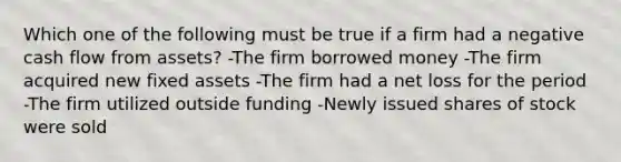 Which one of the following must be true if a firm had a negative cash flow from assets? -The firm borrowed money -The firm acquired new fixed assets -The firm had a net loss for the period -The firm utilized outside funding -Newly issued shares of stock were sold