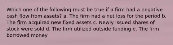 Which one of the following must be true if a firm had a negative cash flow from assets? a. The firm had a net loss for the period b. The firm acquired new fixed assets c. Newly issued shares of stock were sold d. The firm utilized outside funding e. The firm borrowed money