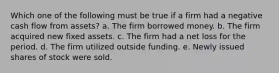 Which one of the following must be true if a firm had a negative cash flow from assets? a. The firm borrowed money. b. The firm acquired new fixed assets. c. The firm had a net loss for the period. d. The firm utilized outside funding. e. Newly issued shares of stock were sold.