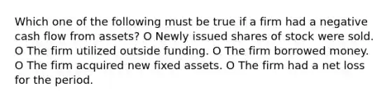 Which one of the following must be true if a firm had a negative cash flow from assets? O Newly issued shares of stock were sold. O The firm utilized outside funding. O The firm borrowed money. O The firm acquired new fixed assets. O The firm had a net loss for the period.