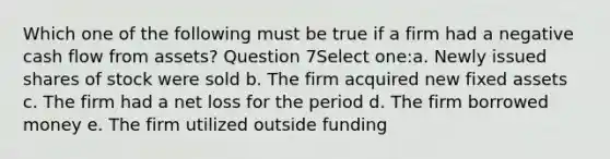 Which one of the following must be true if a firm had a negative cash flow from assets? Question 7Select one:a. Newly issued shares of stock were sold b. The firm acquired new fixed assets c. The firm had a net loss for the period d. The firm borrowed money e. The firm utilized outside funding