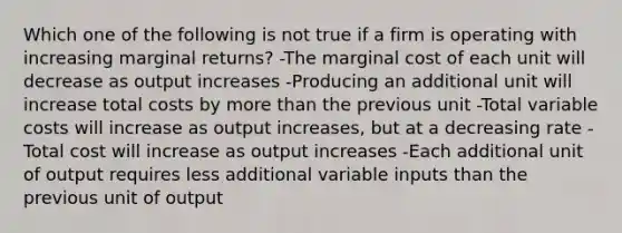 Which one of the following is not true if a firm is operating with increasing marginal returns? -The marginal cost of each unit will decrease as output increases -Producing an additional unit will increase total costs by more than the previous unit -Total variable costs will increase as output increases, but at a decreasing rate -Total cost will increase as output increases -Each additional unit of output requires less additional variable inputs than the previous unit of output