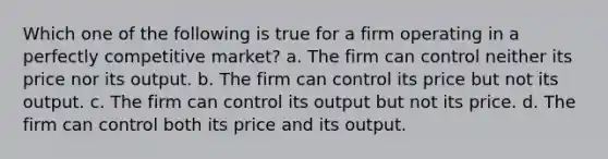 Which one of the following is true for a firm operating in a perfectly competitive market? a. The firm can control neither its price nor its output. b. The firm can control its price but not its output. c. The firm can control its output but not its price. d. The firm can control both its price and its output.