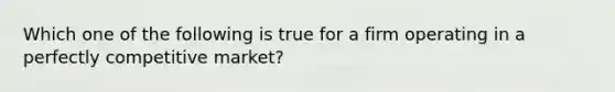 Which one of the following is true for a firm operating in a perfectly competitive market?