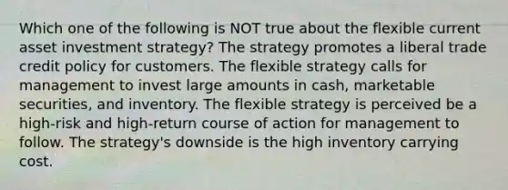 Which one of the following is NOT true about the flexible current asset investment strategy? The strategy promotes a liberal trade credit policy for customers. The flexible strategy calls for management to invest large amounts in cash, marketable securities, and inventory. The flexible strategy is perceived be a high-risk and high-return course of action for management to follow. The strategy's downside is the high inventory carrying cost.