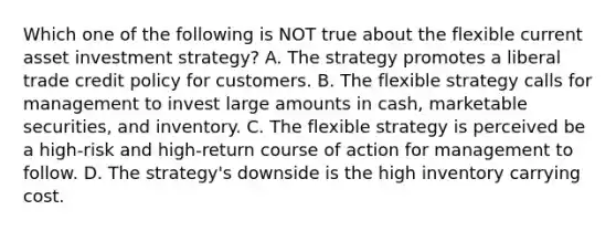 Which one of the following is NOT true about the flexible current asset investment strategy? A. The strategy promotes a liberal trade credit policy for customers. B. The flexible strategy calls for management to invest large amounts in cash, marketable securities, and inventory. C. The flexible strategy is perceived be a high-risk and high-return course of action for management to follow. D. The strategy's downside is the high inventory carrying cost.