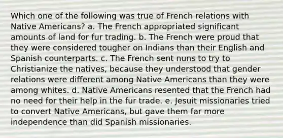 Which one of the following was true of French relations with Native Americans? a. The French appropriated significant amounts of land for fur trading. b. The French were proud that they were considered tougher on Indians than their English and Spanish counterparts. c. The French sent nuns to try to Christianize the natives, because they understood that gender relations were different among Native Americans than they were among whites. d. Native Americans resented that the French had no need for their help in the fur trade. e. Jesuit missionaries tried to convert Native Americans, but gave them far more independence than did Spanish missionaries.