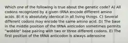 Which one of the following is true about the genetic code? A) All codons recognized by a given tRNA encode different amino acids. B) It is absolutely identical in all living things. C) Several different codons may encode the same amino acid. D) The base in the middle position of the tRNA anticodon sometimes permits "wobble" base pairing with two or three different codons. E) The first position of the tRNA anticodon is always adenosine