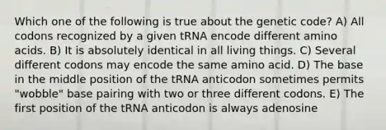 Which one of the following is true about the genetic code? A) All codons recognized by a given tRNA encode different amino acids. B) It is absolutely identical in all living things. C) Several different codons may encode the same amino acid. D) The base in the middle position of the tRNA anticodon sometimes permits "wobble" base pairing with two or three different codons. E) The first position of the tRNA anticodon is always adenosine