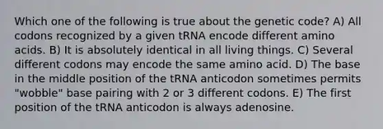 Which one of the following is true about the genetic code? A) All codons recognized by a given tRNA encode different amino acids. B) It is absolutely identical in all living things. C) Several different codons may encode the same amino acid. D) The base in the middle position of the tRNA anticodon sometimes permits "wobble" base pairing with 2 or 3 different codons. E) The first position of the tRNA anticodon is always adenosine.