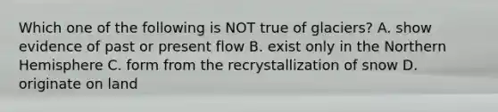 Which one of the following is NOT true of glaciers? A. show evidence of past or present flow B. exist only in the Northern Hemisphere C. form from the recrystallization of snow D. originate on land