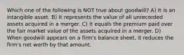 Which one of the following is NOT true about goodwill? A) It is an intangible asset. B) It represents the value of all unrecorded assets acquired in a merger. C) It equals the premium paid over the fair market value of the assets acquired in a merger. D) When goodwill appears on a firm's balance sheet, it reduces the firm's net worth by that amount.