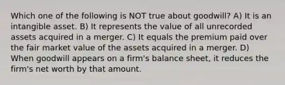 Which one of the following is NOT true about goodwill? A) It is an intangible asset. B) It represents the value of all unrecorded assets acquired in a merger. C) It equals the premium paid over the fair market value of the assets acquired in a merger. D) When goodwill appears on a firm's balance sheet, it reduces the firm's net worth by that amount.