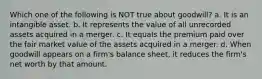 Which one of the following is NOT true about goodwill? a. It is an intangible asset. b. It represents the value of all unrecorded assets acquired in a merger. c. It equals the premium paid over the fair market value of the assets acquired in a merger. d. When goodwill appears on a firm's balance sheet, it reduces the firm's net worth by that amount.