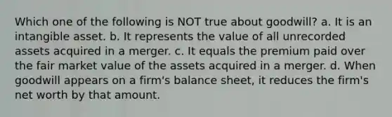 Which one of the following is NOT true about goodwill? a. It is an intangible asset. b. It represents the value of all unrecorded assets acquired in a merger. c. It equals the premium paid over the fair market value of the assets acquired in a merger. d. When goodwill appears on a firm's balance sheet, it reduces the firm's net worth by that amount.