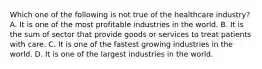 Which one of the following is not true of the healthcare industry? A. It is one of the most profitable industries in the world. B. It is the sum of sector that provide goods or services to treat patients with care. C. It is one of the fastest growing industries in the world. D. It is one of the largest industries in the world.