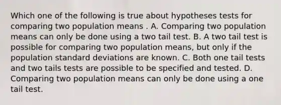 Which one of the following is true about hypotheses tests for comparing two population means . A. Comparing two population means can only be done using a two tail test. B. A two tail test is possible for comparing two population means, but only if the population standard deviations are known. C. Both one tail tests and two tails tests are possible to be specified and tested. D. Comparing two population means can only be done using a one tail test.