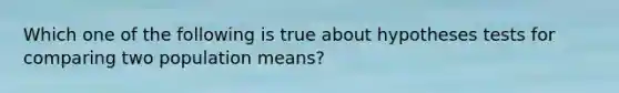 Which one of the following is true about hypotheses tests for comparing two population means?