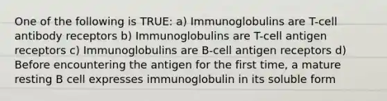 One of the following is TRUE: a) Immunoglobulins are T-cell antibody receptors b) Immunoglobulins are T-cell antigen receptors c) Immunoglobulins are B-cell antigen receptors d) Before encountering the antigen for the first time, a mature resting B cell expresses immunoglobulin in its soluble form