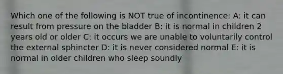 Which one of the following is NOT true of incontinence: A: it can result from pressure on the bladder B: it is normal in children 2 years old or older C: it occurs we are unable to voluntarily control the external sphincter D: it is never considered normal E: it is normal in older children who sleep soundly