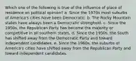 Which one of the following is true of the influence of place of residence on political opinion? a. Since the 1970s most suburbs of America's cities have been Democratic. b. The Rocky Mountain states have always been a Democratic stronghold. c. Since the 1950s, the Republican Party has become the majority or competitive in all southern states. d. Since the 1950s, the South has shifted away from the Democratic Party and toward independent candidates. e. Since the 1960s, the suburbs of America's cities have shifted away from the Republican Party and toward independent candidates.