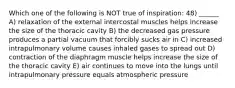 Which one of the following is NOT true of inspiration: 48) ______ A) relaxation of the external intercostal muscles helps increase the size of the thoracic cavity B) the decreased gas pressure produces a partial vacuum that forcibly sucks air in C) increased intrapulmonary volume causes inhaled gases to spread out D) contraction of the diaphragm muscle helps increase the size of the thoracic cavity E) air continues to move into the lungs until intrapulmonary pressure equals atmospheric pressure