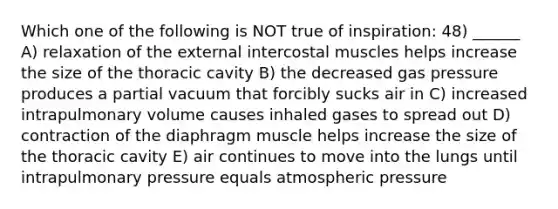 Which one of the following is NOT true of inspiration: 48) ______ A) relaxation of the external intercostal muscles helps increase the size of the thoracic cavity B) the decreased gas pressure produces a partial vacuum that forcibly sucks air in C) increased intrapulmonary volume causes inhaled gases to spread out D) contraction of the diaphragm muscle helps increase the size of the thoracic cavity E) air continues to move into the lungs until intrapulmonary pressure equals atmospheric pressure