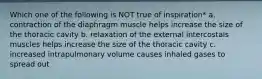 Which one of the following is NOT true of inspiration* a. contraction of the diaphragm muscle helps increase the size of the thoracic cavity b. relaxation of the external intercostals muscles helps increase the size of the thoracic cavity c. increased intrapulmonary volume causes inhaled gases to spread out