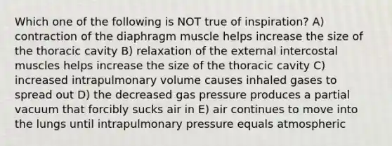 Which one of the following is NOT true of inspiration? A) contraction of the diaphragm muscle helps increase the size of the thoracic cavity B) relaxation of the external intercostal muscles helps increase the size of the thoracic cavity C) increased intrapulmonary volume causes inhaled gases to spread out D) the decreased gas pressure produces a partial vacuum that forcibly sucks air in E) air continues to move into the lungs until intrapulmonary pressure equals atmospheric