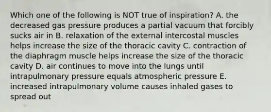 Which one of the following is NOT true of inspiration? A. the decreased gas pressure produces a partial vacuum that forcibly sucks air in B. relaxation of the external intercostal muscles helps increase the size of the thoracic cavity C. contraction of the diaphragm muscle helps increase the size of the thoracic cavity D. air continues to move into the lungs until intrapulmonary pressure equals atmospheric pressure E. increased intrapulmonary volume causes inhaled gases to spread out