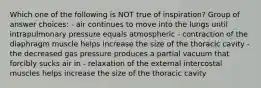 Which one of the following is NOT true of inspiration? Group of answer choices: - air continues to move into the lungs until intrapulmonary pressure equals atmospheric - contraction of the diaphragm muscle helps increase the size of the thoracic cavity - the decreased gas pressure produces a partial vacuum that forcibly sucks air in - relaxation of the external intercostal muscles helps increase the size of the thoracic cavity