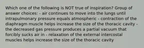 Which one of the following is NOT true of inspiration? Group of answer choices: - air continues to move into the lungs until intrapulmonary pressure equals atmospheric - contraction of the diaphragm muscle helps increase the size of the thoracic cavity - the decreased gas pressure produces a partial vacuum that forcibly sucks air in - relaxation of the external intercostal muscles helps increase the size of the thoracic cavity