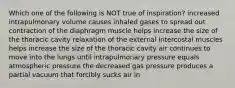 Which one of the following is NOT true of inspiration? increased intrapulmonary volume causes inhaled gases to spread out contraction of the diaphragm muscle helps increase the size of the thoracic cavity relaxation of the external intercostal muscles helps increase the size of the thoracic cavity air continues to move into the lungs until intrapulmonary pressure equals atmospheric pressure the decreased gas pressure produces a partial vacuum that forcibly sucks air in