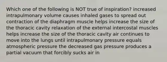 Which one of the following is NOT true of inspiration? increased intrapulmonary volume causes inhaled gases to spread out contraction of the diaphragm muscle helps increase the size of the thoracic cavity relaxation of the external intercostal muscles helps increase the size of the thoracic cavity air continues to move into the lungs until intrapulmonary pressure equals atmospheric pressure the decreased gas pressure produces a partial vacuum that forcibly sucks air in