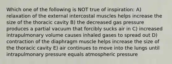 Which one of the following is NOT true of inspiration: A) relaxation of the external intercostal muscles helps increase the size of the thoracic cavity B) the decreased gas pressure produces a partial vacuum that forcibly sucks air in C) increased intrapulmonary volume causes inhaled gases to spread out D) contraction of the diaphragm muscle helps increase the size of the thoracic cavity E) air continues to move into the lungs until intrapulmonary pressure equals atmospheric pressure