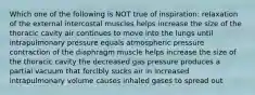 Which one of the following is NOT true of inspiration: relaxation of the external intercostal muscles helps increase the size of the thoracic cavity air continues to move into the lungs until intrapulmonary pressure equals atmospheric pressure contraction of the diaphragm muscle helps increase the size of the thoracic cavity the decreased gas pressure produces a partial vacuum that forcibly sucks air in increased intrapulmonary volume causes inhaled gases to spread out