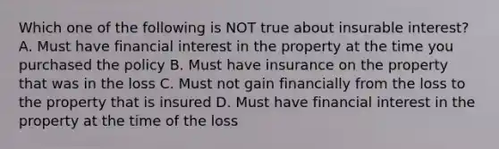 Which one of the following is NOT true about insurable interest? A. Must have financial interest in the property at the time you purchased the policy B. Must have insurance on the property that was in the loss C. Must not gain financially from the loss to the property that is insured D. Must have financial interest in the property at the time of the loss