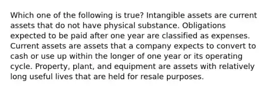 Which one of the following is true? Intangible assets are current assets that do not have physical substance. Obligations expected to be paid after one year are classified as expenses. Current assets are assets that a company expects to convert to cash or use up within the longer of one year or its operating cycle. Property, plant, and equipment are assets with relatively long useful lives that are held for resale purposes.