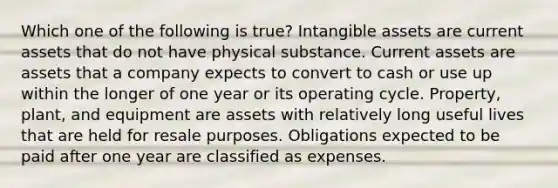 Which one of the following is true? Intangible assets are current assets that do not have physical substance. Current assets are assets that a company expects to convert to cash or use up within the longer of one year or its operating cycle. Property, plant, and equipment are assets with relatively long useful lives that are held for resale purposes. Obligations expected to be paid after one year are classified as expenses.