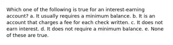 Which one of the following is true for an interest-earning account? a. It usually requires a minimum balance. b. It is an account that charges a fee for each check written. c. It does not earn interest. d. It does not require a minimum balance. e. None of these are true.