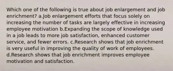 Which one of the following is true about job enlargement and job enrichment? a.Job enlargement efforts that focus solely on increasing the number of tasks are largely effective in increasing employee motivation b.Expanding the scope of knowledge used in a job leads to more <a href='https://www.questionai.com/knowledge/keT3al2X9a-job-satisfaction' class='anchor-knowledge'>job satisfaction</a>, enhanced customer service, and fewer errors. c.Research shows that job enrichment is very useful in improving the quality of work of employees. d.Research shows that job enrichment improves employee motivation and satisfaction.