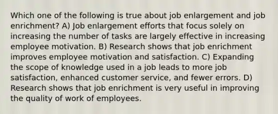 Which one of the following is true about job enlargement and job enrichment? A) Job enlargement efforts that focus solely on increasing the number of tasks are largely effective in increasing employee motivation. B) Research shows that job enrichment improves employee motivation and satisfaction. C) Expanding the scope of knowledge used in a job leads to more job satisfaction, enhanced customer service, and fewer errors. D) Research shows that job enrichment is very useful in improving the quality of work of employees.