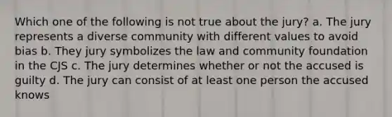 Which one of the following is not true about the jury? a. The jury represents a diverse community with different values to avoid bias b. They jury symbolizes the law and community foundation in the CJS c. The jury determines whether or not the accused is guilty d. The jury can consist of at least one person the accused knows