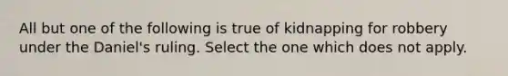 All but one of the following is true of kidnapping for robbery under the Daniel's ruling. Select the one which does not apply.