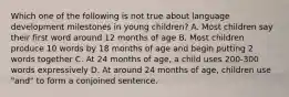 Which one of the following is not true about language development milestones in young children? A. Most children say their first word around 12 months of age B. Most children produce 10 words by 18 months of age and begin putting 2 words together C. At 24 months of age, a child uses 200-300 words expressively D. At around 24 months of age, children use "and" to form a conjoined sentence.