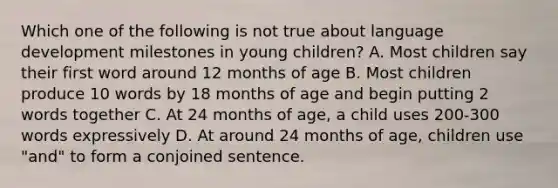 Which one of the following is not true about language development milestones in young children? A. Most children say their first word around 12 months of age B. Most children produce 10 words by 18 months of age and begin putting 2 words together C. At 24 months of age, a child uses 200-300 words expressively D. At around 24 months of age, children use "and" to form a conjoined sentence.